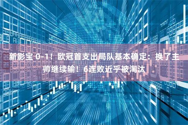 新影宝 0-1！欧冠首支出局队基本确定：换了主帅继续输！6连败近乎被淘汰