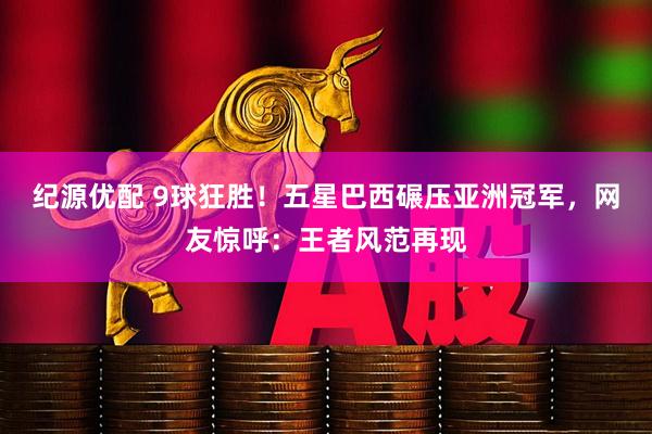 纪源优配 9球狂胜！五星巴西碾压亚洲冠军，网友惊呼：王者风范再现