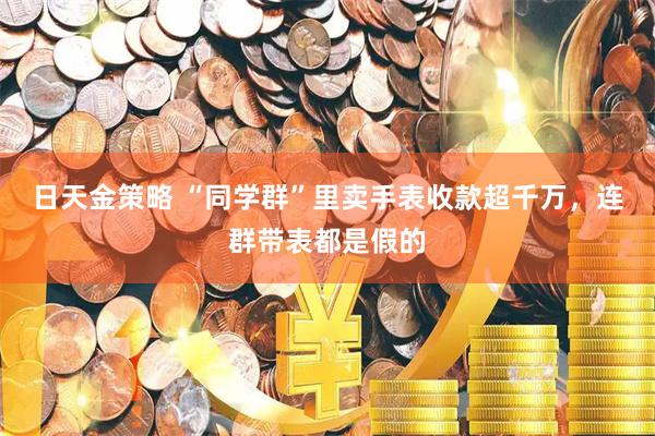 日天金策略 “同学群”里卖手表收款超千万，连群带表都是假的