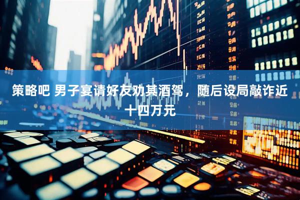 策略吧 男子宴请好友劝其酒驾，随后设局敲诈近十四万元