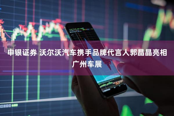 申银证券 沃尔沃汽车携手品牌代言人郭晶晶亮相广州车展