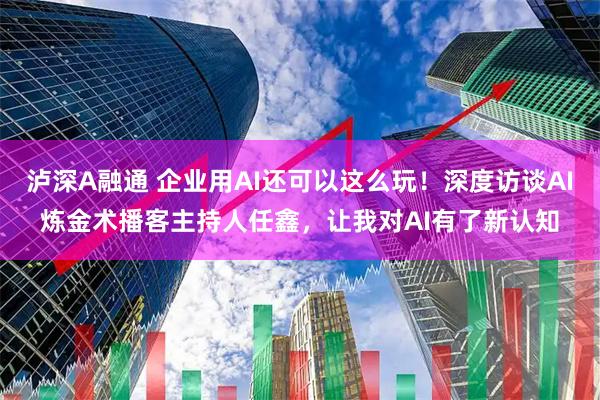 泸深A融通 企业用AI还可以这么玩！深度访谈AI炼金术播客主持人任鑫，让我对AI有了新认知
