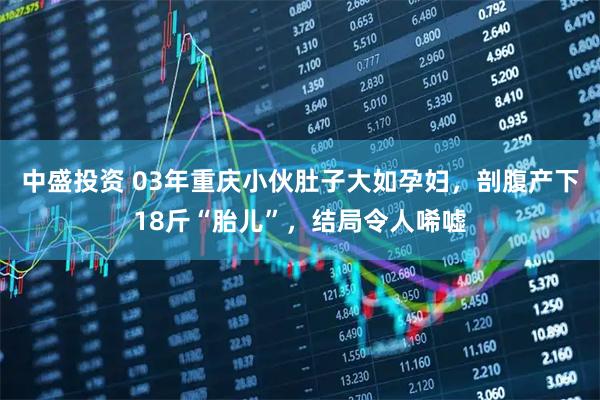中盛投资 03年重庆小伙肚子大如孕妇，剖腹产下18斤“胎儿”，结局令人唏嘘