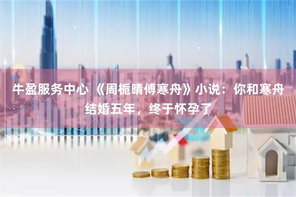 牛盈服务中心 《周栀晴傅寒舟》小说：你和寒舟结婚五年，终于怀孕了