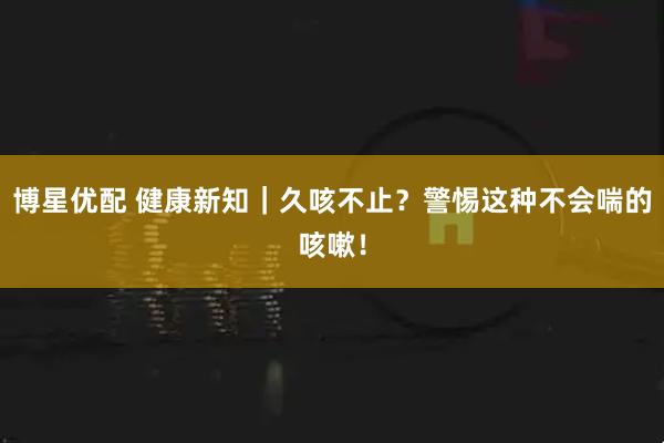 博星优配 健康新知｜久咳不止？警惕这种不会喘的咳嗽！