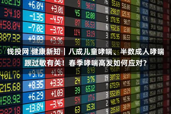 钱投网 健康新知｜八成儿童哮喘、半数成人哮喘跟过敏有关！春季哮喘高发如何应对？